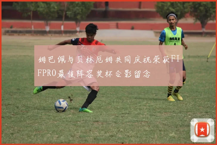 姆巴佩与贝林厄姆共同庆祝荣获FIFPRO最佳阵容奖杯合影留念