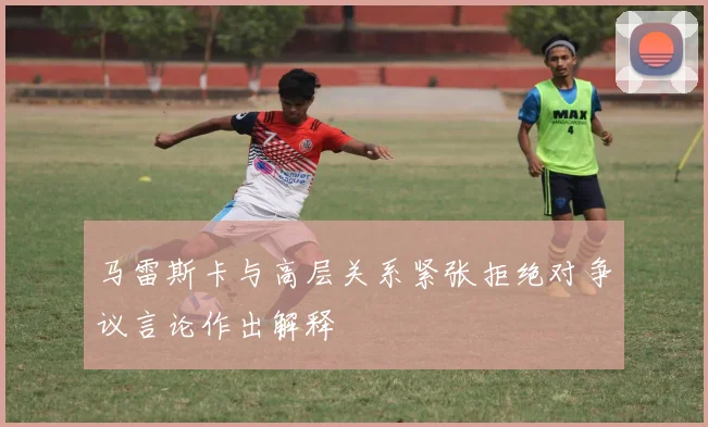 马雷斯卡与高层关系紧张拒绝对争议言论作出解释