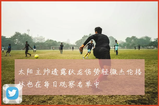 太阳主帅透露狄龙伤势轻微杰伦格林也在每日观察名单中