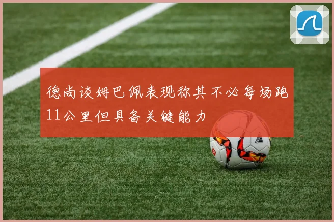 德尚谈姆巴佩表现称其不必每场跑11公里但具备关键能力