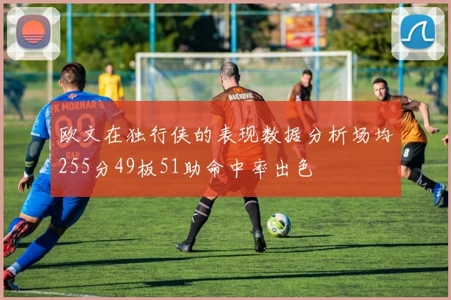 欧文在独行侠的表现数据分析场均255分49板51助命中率出色