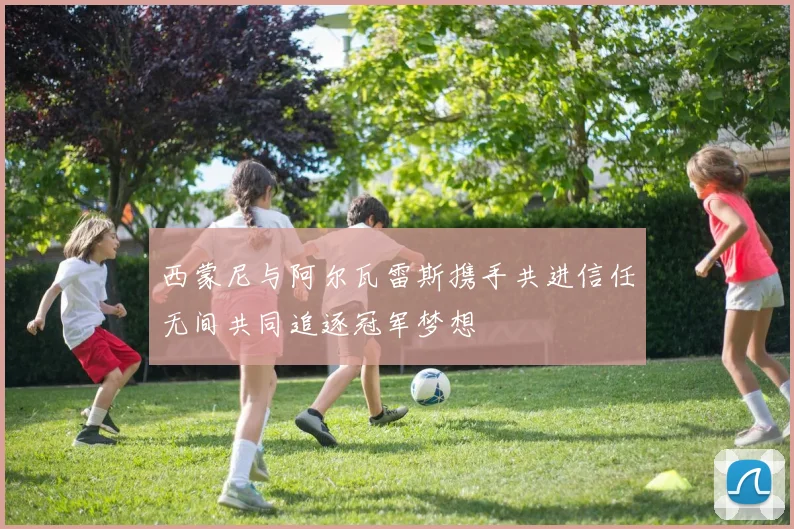 西蒙尼与阿尔瓦雷斯携手共进信任无间共同追逐冠军梦想