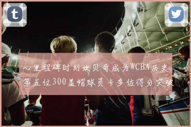 心里程碑时刻坎贝奇成为WCBA历史第五位300盖帽球员卡多佐得分突破1000大关