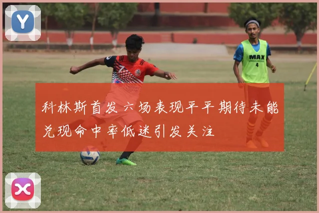 科林斯首发六场表现平平期待未能兑现命中率低迷引发关注