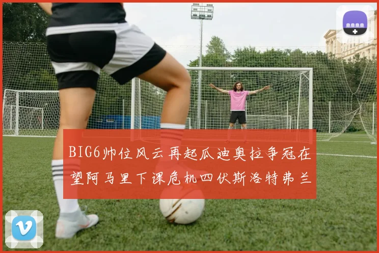 BIG6帅位风云再起瓜迪奥拉争冠在望阿马里下课危机四伏斯洛特弗兰克如坐针毡