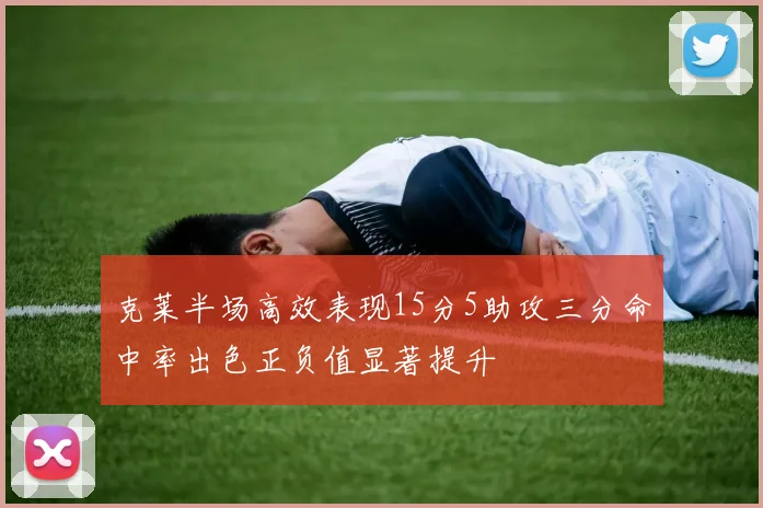 克莱半场高效表现15分5助攻三分命中率出色正负值显著提升