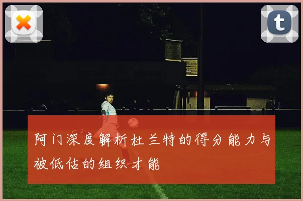 阿门深度解析杜兰特的得分能力与被低估的组织才能