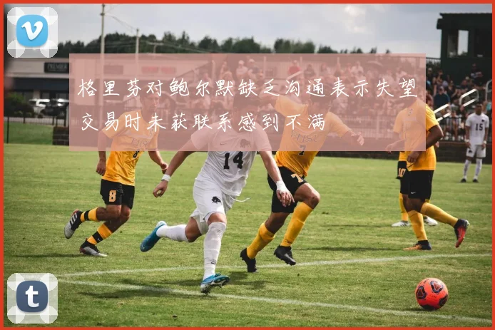 格里芬对鲍尔默缺乏沟通表示失望交易时未获联系感到不满