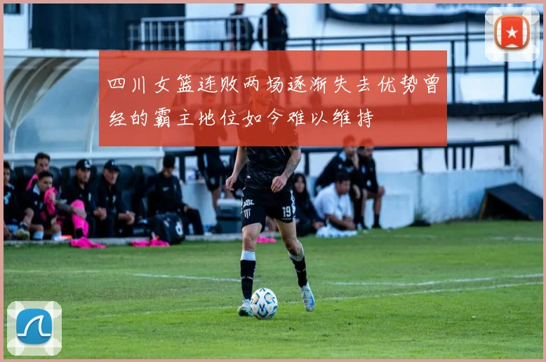 四川女篮连败两场逐渐失去优势曾经的霸主地位如今难以维持