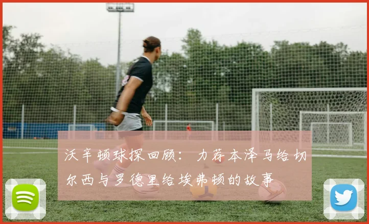 沃辛顿球探回顾：力荐本泽马给切尔西与罗德里给埃弗顿的故事