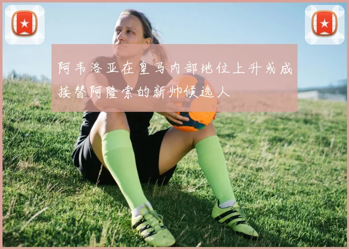 阿韦洛亚在皇马内部地位上升或成接替阿隆索的新帅候选人