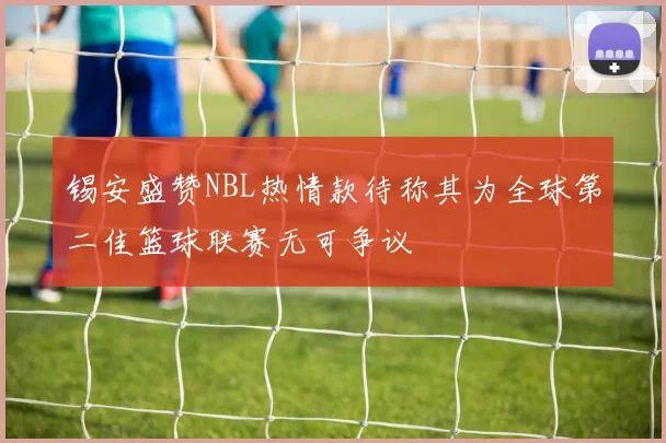 锡安盛赞NBL热情款待称其为全球第二佳篮球联赛无可争议