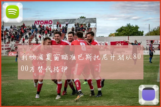 利物浦夏窗瞄准巴斯托尼计划以8000万替代格伊