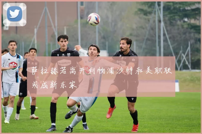 萨拉赫若离开利物浦沙特和美职联或成新东家