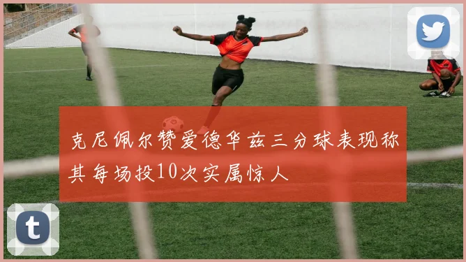 克尼佩尔赞爱德华兹三分球表现称其每场投10次实属惊人