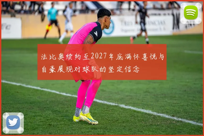 法比奥续约至2027年底满怀喜悦与自豪展现对球队的坚定信念
