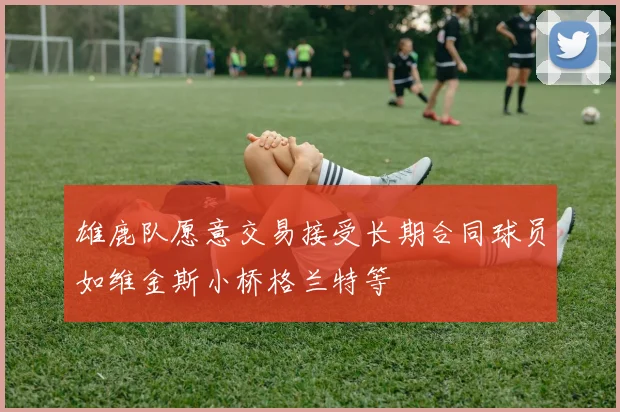 雄鹿队愿意交易接受长期合同球员如维金斯小桥格兰特等