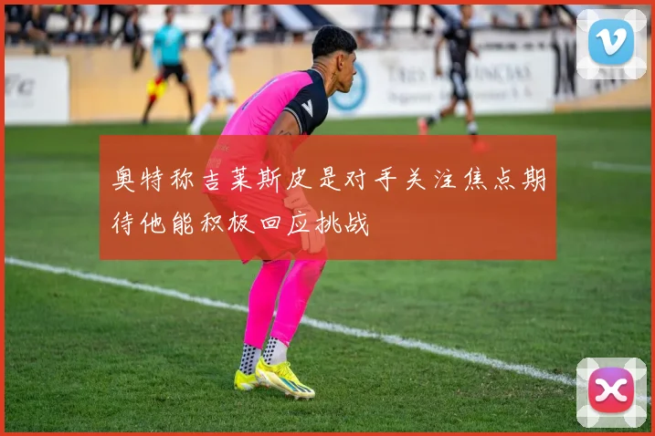 奥特称吉莱斯皮是对手关注焦点期待他能积极回应挑战