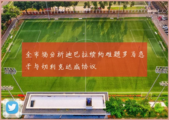 全市场分析迪巴拉续约难题罗马急于与切利克达成协议