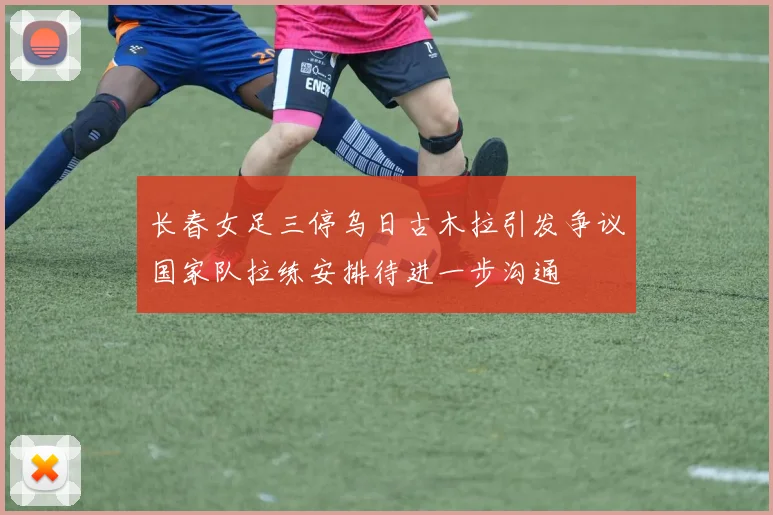 长春女足三停乌日古木拉引发争议国家队拉练安排待进一步沟通