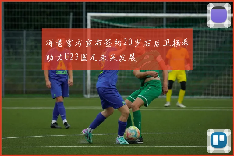 海港官方宣布签约20岁右后卫杨希助力U23国足未来发展