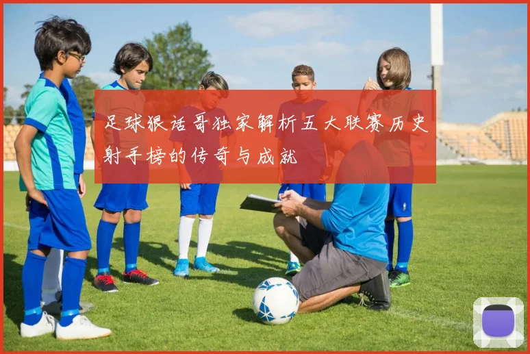 足球狠话哥独家解析五大联赛历史射手榜的传奇与成就