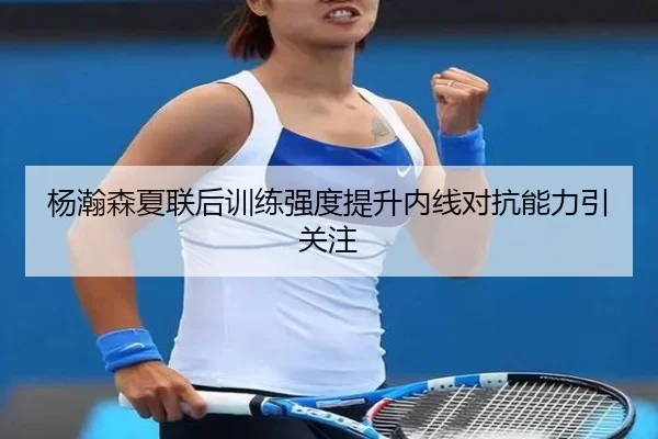 杨瀚森夏联后训练强度提升内线对抗能力引关注 - ManBetX